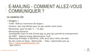 E-MAILING - COMMENT ALLEZ-VOUS
COMMUNIQUER ?
Le contenu (3):
 Images !
Taille ~600 px maximum de largeur.
Hauteur: pas trop élevée pour ne pas cacher votre texte.
Résolution: pour le web ! ( = 72 dpi)
Photoshop Elements :
Sauvegarder pour le web format jpg ou png (qui permet la transparence)
Ou RIOT - Radical Image Optimization Tool :
Beaucoup d'images à optimiser, utile aussi pour votre site web.
Ou des outils en ligne : Optimizilla - http://optimizilla.com ou
http://www.imageoptimizer.net
(pas testé !)
59info@computerassistance.help - 2016
 