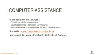 COMPUTER ASSISTANCE
3 propositions de services :
Consultance informatique pure.
Développement de solutions sur mesures.
Télésurveillance et maintenance de parcs informatiques.
Site web : www.computerassistance.help
Mais aussi des pages Facebook, LinkedIn et Google+
6info@computerassistance.help - 2016
 