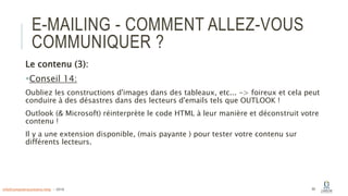 E-MAILING - COMMENT ALLEZ-VOUS
COMMUNIQUER ?
Le contenu (3):
Conseil 14:
Oubliez les constructions d'images dans des tableaux, etc... -> foireux et cela peut
conduire à des désastres dans des lecteurs d'emails tels que OUTLOOK !
Outlook (& Microsoft) réinterprète le code HTML à leur manière et déconstruit votre
contenu !
Il y a une extension disponible, (mais payante ) pour tester votre contenu sur
différents lecteurs.
60info@computerassistance.help - 2016
 