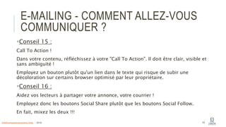 E-MAILING - COMMENT ALLEZ-VOUS
COMMUNIQUER ?
Conseil 15 :
Call To Action !
Dans votre contenu, réfléchissez à votre "Call To Action". Il doit être clair, visible et
sans ambiguïté !
Employez un bouton plutôt qu'un lien dans le texte qui risque de subir une
décoloration sur certains browser optimisé par leur propriétaire.
Conseil 16 :
Aidez vos lecteurs à partager votre annonce, votre courrier !
Employez donc les boutons Social Share plutôt que les boutons Social Follow.
En fait, mixez les deux !!!
63info@computerassistance.help - 2016
 