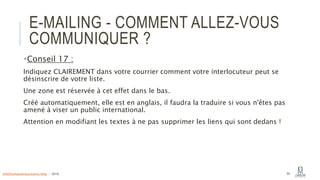 E-MAILING - COMMENT ALLEZ-VOUS
COMMUNIQUER ?
Conseil 17 :
Indiquez CLAIREMENT dans votre courrier comment votre interlocuteur peut se
désinscrire de votre liste.
Une zone est réservée à cet effet dans le bas.
Créé automatiquement, elle est en anglais, il faudra la traduire si vous n'êtes pas
amené à viser un public international.
Attention en modifiant les textes à ne pas supprimer les liens qui sont dedans !
64info@computerassistance.help - 2016
 