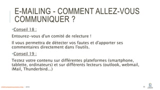 E-MAILING - COMMENT ALLEZ-VOUS
COMMUNIQUER ?
Conseil 18 :
Entourez-vous d'un comité de relecture !
Il vous permettra de détecter vos fautes et d'apporter ses
commentaires directement dans l'outils.
Conseil 19 :
Testez votre contenu sur différentes plateformes (smartphone,
tablette, ordinateurs) et sur différents lecteurs (outlook, webmail,
iMail, Thunderbird...)
65info@computerassistance.help - 2016
 