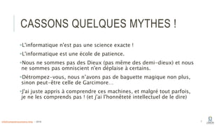CASSONS QUELQUES MYTHES !
L'informatique n'est pas une science exacte !
L'informatique est une école de patience.
Nous ne sommes pas des Dieux (pas même des demi-dieux) et nous
ne sommes pas omniscient n'en déplaise à certains.
Détrompez-vous, nous n’avons pas de baguette magique non plus,
sinon peut-être celle de Garcimore…
J'ai juste appris à comprendre ces machines, et malgré tout parfois,
je ne les comprends pas ! (et j'ai l'honnêteté intellectuel de le dire)
7info@computerassistance.help - 2016
 