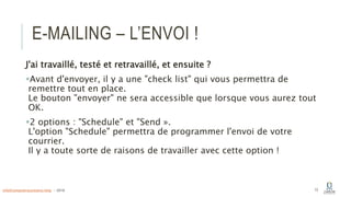 E-MAILING – L’ENVOI !
J'ai travaillé, testé et retravaillé, et ensuite ?
Avant d'envoyer, il y a une "check list" qui vous permettra de
remettre tout en place.
Le bouton "envoyer" ne sera accessible que lorsque vous aurez tout
OK.
2 options : "Schedule" et "Send ».
L'option "Schedule" permettra de programmer l'envoi de votre
courrier.
Il y a toute sorte de raisons de travailler avec cette option !
73info@computerassistance.help - 2016
 