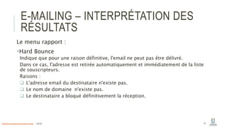 E-MAILING – INTERPRÉTATION DES
RÉSULTATS
Le menu rapport :
Hard Bounce
Indique que pour une raison définitive, l'email ne peut pas être délivré.
Dans ce cas, l'adresse est retirée automatiquement et immédiatement de la liste
de souscripteurs.
Raisons :
 L'adresse email du destinataire n'existe pas.
 Le nom de domaine n'existe pas.
 Le destinataire a bloqué définitivement la réception.
74info@computerassistance.help - 2016
 