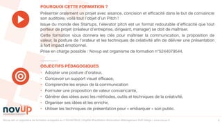 Novup est un organisme de formation enregistré au n°5244079544 | #Agilité #Facilitation #Innovation #Management #UX Design | www.novup.fr 2
• Adopter une posture d’orateur,

• Concevoir un support visuel efficace,

• Comprendre les enjeux de la communication

• Formuler une proposition de valeur convaincante,

• Générer des idées avec les méthodes, outils et techniques de la créativité, 

• Organiser ses idées et les enrichir,

• Utiliser les techniques de présentation pour « embarquer » son public.
Présenter oralement un projet avec aisance, concision et efficacité dans le but de convaincre
son auditoire, voilà tout l’objet d’un Pitch !

Issue du monde des Startups, l’elevator pitch est un format redoutable d’efficacité que tout
porteur de projet (créateur d’entreprise, dirigeant, manager) se doit de maîtriser.

Cette formation vous donnera les clés pour maîtriser la communication, la proposition de
valeur, la posture de l’orateur et les techniques de créativité afin de délivrer une présentation
à fort impact émotionnel.

Prise en charge possible : Novup est organisme de formation n°5244079544.
OBJECTIFS PÉDAGOGIQUES
POURQUOI CETTE FORMATION ?
 