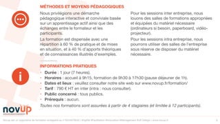 Novup est un organisme de formation enregistré au n°5244079544 | #Agilité #Facilitation #Innovation #Management #UX Design | www.novup.fr 5
• Durée : 1 jour (7 heures).

• Horaires : accueil à 9h15, formation de 9h30 à 17h30 (pause déjeuner de 1h). 

• Dates et lieux : veuillez consulter notre site web sur www.novup.fr/formation/

• Tarif : 790 € HT en inter (intra : nous consulter).

• Public concerné : tous publics.

• Prérequis : aucun.

Toutes nos formations sont assurées à partir de 4 stagiaires (et limitée à 12 participants).
Nous privilégions une démarche
pédagogique interactive et conviviale basée
sur un apprentissage actif ainsi que des
échanges entre le formateur et les
participants.

La formation est dispensée avec une
répartition à 60 % de pratique et de mises
en situation, et à 40 % d’apports théoriques
et de connaissances illustrés d’exemples. 

Pour les sessions inter entreprise, nous
louons des salles de formations appropriées
et équipées du matériel nécessaire
(ordinateurs si besoin, paperboard, vidéo-
projecteur).

Pour les sessions intra entreprise, nous
pourrons utiliser des salles de l’entreprise
sous réserve de disposer du matériel
nécessaire.

INFORMATIONS PRATIQUES
MÉTHODES ET MOYENS PÉDAGOGIQUES
i
 