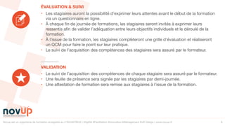 Novup est un organisme de formation enregistré au n°5244079544 | #Agilité #Facilitation #Innovation #Management #UX Design | www.novup.fr 6
• Le suivi de l’acquisition des compétences de chaque stagiaire sera assuré par le formateur.

• Une feuille de présence sera signée par les stagiaires par demi-journée.

• Une attestation de formation sera remise aux stagiaires à l’issue de la formation.
• Les stagiaires auront la possibilité d’exprimer leurs attentes avant le début de la formation
via un questionnaire en ligne.

• À chaque fin de journée de formations, les stagiaires seront invités à exprimer leurs
ressentis afin de valider l’adéquation entre leurs objectifs individuels et le déroulé de la
formation.

• À l’issue de la formation, les stagiaires complèteront une grille d’évaluation et réaliseront
un QCM pour faire le point sur leur pratique.

• Le suivi de l’acquisition des compétences des stagiaires sera assuré par le formateur.
VALIDATION
ÉVALUATION & SUIVI
 