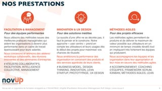 Novup est un organisme de formation enregistré au n°5244079544 | #Agilité #Facilitation #Innovation #Management #UX Design | www.novup.fr 8
NOS PRESTATIONS
FACILITATION & MANAGEMENT
Pour des équipes performantes
Nous utilisons des méthodes issues des
meilleures pratiques managériales qui
aident les organisations à devenir plus
performante dans un cadre de travail
épanouissant pour leurs salariés.
Nous concevons et animons des ateliers/
workshops collaboratifs, des réunions
innovantes et des séminaires d’entreprise.
# ATELIERS COLLABORATIFS,
FACILITATION, INTELLIGENCE
COLLECTIVE, MANAGEMENT
INNOVATION & UX DESIGN
Pour des solutions inédites
Le succès d'une offre ne se décrète pas, il
faut le penser et le construire. Notre
approche « user centric » prend en
compte les utilisateurs et leurs usages dès
le début des projets pour maximiser vos
chances de réussite.
Nous améliorons la performance des
organisation en concevant des produits et
des services appréciés de leurs clients.
# BUSINESS MODEL, DESIGN
THINKING, INNOVATION, LEAN
STARTUP, PROTOTYPAGE, UX DESIGN
MÉTHODES AGILES
Pour des projets efﬁcaces
Les méthodes agiles permettent de
produire et de délivrer le maximum de
valeur possible aux utilisateurs en un
minimum de temps (modèle itératif) tout
en impliquant très fortement les équipes
qui produisent.
Nous accompagnons les équipes et les
organisation dans leur appropriation et
leur mise en oeuvre des méthodes agiles.
# ACCOMPAGNEMENT, COACHING
D’ÉQUIPES, FRAMEWORK SCRUM,
KANBAN, MÉTHODES AGILES, LEAN
 