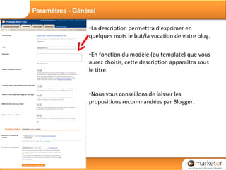 La description permettra d’exprimer en quelques mots le but/la vocation de votre blog. En fonction du modèle (ou template) que vous aurez choisis, cette description apparaîtra sous le titre. Nous vous conseillons de laisser les propositions recommandées par Blogger. Paramètres - Général 