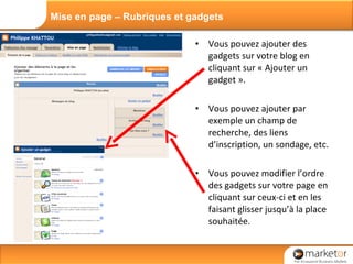 Vous pouvez ajouter des gadgets sur votre blog en cliquant sur « Ajouter un gadget ». Vous pouvez ajouter par exemple un champ de  recherche, des liens d’inscription, un sondage, etc. Vous pouvez modifier l’ordre des gadgets sur votre page en cliquant sur ceux-ci et en les faisant glisser jusqu’à la place souhaitée. Mise en page – Rubriques et gadgets 