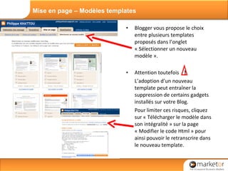 Blogger vous propose le choix entre plusieurs templates proposés dans l’onglet « Sélectionner un nouveau modèle ». Attention toutefois  !   L’adoption d’un nouveau template peut entraîner la suppression de certains gadgets installés sur votre Blog. Pour limiter ces risques, cliquez sur « Télécharger le modèle dans son intégralité » sur la page « Modifier le code Html » pour ainsi pouvoir le retranscrire dans le nouveau template. Mise en page – Modèles templates 