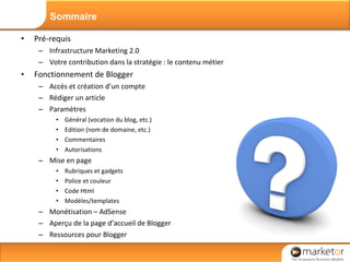 Pré-requis Infrastructure Marketing 2.0 Votre contribution dans la stratégie : le contenu métier Fonctionnement de Blogger Accès et création d’un compte Rédiger un article Paramètres Général (vocation du blog, etc.) Edition (nom de domaine, etc.) Commentaires Autorisations Mise en page Rubriques et gadgets Police et couleur Code Html Modèles/templates Monétisation – AdSense Aperçu de la page d’accueil de Blogger Ressources pour Blogger Sommaire 