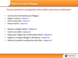 Pensez cependant à sauvegarder votre modèle avant toute modification! Liste de site de templates pour Blogger : Blogger Templates :  cliquez-ici Article de Mashable :  cliquez-ici Eblog Templates :  cliquez-ici Ajouter le widget Twitter :  cliquez-ici Insérer une vidéo :  cliquez-ici  Plugin pour rédiger des articles depuis Word :  cliquez-ici Déplacer un blog de Blogger à Wordpress :  cliquez-ici Différer et planifier la publication des billets :  cliquez-ici Ressources pour Blogger 