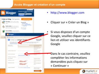 http://www.blogger.com Cliquer sur « Créer un Blog » Si vous disposez d’un compte Google, veuillez cliquer sur ce lien et utiliser vos identifiants Google  Dans le cas contraire, veuillez compléter les informations demandées puis cliquez sur « Continuer » Accès Blogger et création d’un compte 