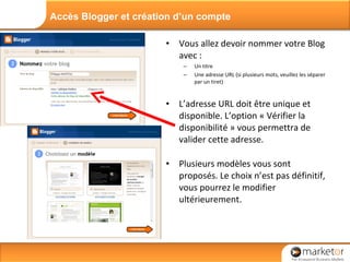 Vous allez devoir nommer votre Blog avec : Un titre Une adresse URL (si plusieurs mots, veuillez les séparer par un tiret) L’adresse URL doit être unique et disponible. L’option « Vérifier la disponibilité » vous permettra de valider cette adresse. Plusieurs modèles vous sont proposés. Le choix n’est pas définitif, vous pourrez le modifier ultérieurement. Accès Blogger et création d’un compte 