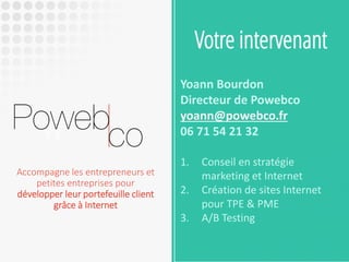 Votre intervenant 
Yoann Bourdon 
Directeur de Powebco 
yoann@powebco.fr 
06 71 54 21 32 
1.Conseil en stratégie marketing et Internet 
2.Création de sites Internet pour TPE & PME 
3.A/B Testing 
Accompagne les entrepreneurs et petites entreprises pour développer leur portefeuille client grâce à Internet  