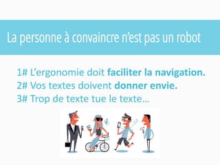 La personne à convaincre n’est pas un robot 
1# L’ergonomie doit faciliter la navigation. 
2# Vos textes doivent donner envie. 
3# Trop de texte tue le texte…  