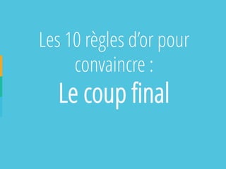 Les 10 règles d’or pour convaincre : 
Le coup final  
