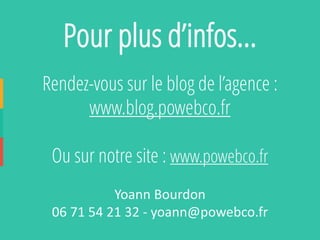 Rendez-vous sur le blog de l’agence : 
www.blog.powebco.fr 
Ou sur notre site : www.powebco.fr 
Yoann Bourdon 
06 71 54 21 32 -yoann@powebco.fr 
Pour plus d’infos…  