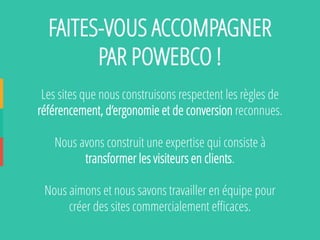 FAITES-VOUS ACCOMPAGNER PAR POWEBCO ! 
Les sites que nous construisons respectent les règles de référencement, d’ergonomie et de conversionreconnues. 
Nous avons construit une expertise qui consiste à transformer les visiteurs en clients. 
Nous aimons et nous savons travailler en équipe pour créer des sites commercialement efficaces. 