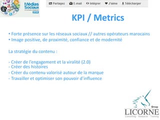 KPI / Metrics 
• Forte présence sur les réseaux sociaux // autres opérateurs marocains 
• Image positive, de proximité, confiance et de modernité 
La stratégie du contenu : 
- Créer de l’engagement et la viralité (2.0) 
- Créer des histoires 
- Créer du contenu valorisé autour de la marque 
- Travailler et optimiser son pouvoir d’influence 
 