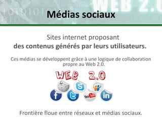 Sites internet proposant
des contenus générés par leurs utilisateurs.
Ces médias se développent grâce à une logique de collaboration
propre au Web 2.0.
Médias sociaux
Frontière floue entre réseaux et médias sociaux.
 