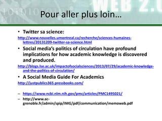• Twitter sa science:
http://www.nouvelles.umontreal.ca/recherche/sciences-humaines-
lettres/20131209-twitter-sa-science.html
• Social media’s politics of circulation have profound
implications for how academic knowledge is discovered
and produced.
http://blogs.lse.ac.uk/impactofsocialsciences/2013/07/29/academic-knowledge-
and-the-politics-of-circulation/
• A Social Media Guide For Academics
http://justpublics365.pressbooks.com/
– https://www.ncbi.nlm.nih.gov/pmc/articles/PMC1495021/
– http://www.ac-
grenoble.fr/admin/spip/IMG/pdf/communication/memoweb.pdf
Pour aller plus loin…
 