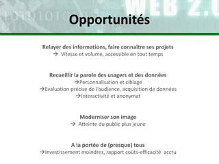 Relayer des informations, faire connaître ses projets
 Vitesse et volume, accessible en tout temps
Recueillir la parole des usagers et des données
Personnalisation et ciblage
Evaluation précise de l’audience, acquisition de données
Interactivité et anonymat
Moderniser son image
 Atteinte du public plus jeune
A la portée de (presque) tous
Investissement moindres, rapport coûts-efficacité accru
Opportunités
 