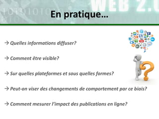 Quelles informations diffuser?
Comment être visible?
Sur quelles plateformes et sous quelles formes?
Peut-on viser des changements de comportement par ce biais?
Comment mesurer l’impact des publications en ligne?
En pratique…
 
