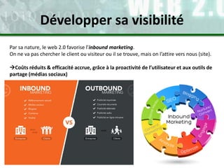 Par sa nature, le web 2.0 favorise l’inbound marketing.
On ne va pas chercher le client ou visiteur ou il se trouve, mais on l’attire vers nous (site).
Coûts réduits & efficacité accrue, grâce à la proactivité de l’utilisateur et aux outils de
partage (médias sociaux)
Développer sa visibilité
 
