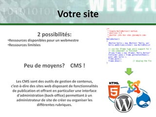 2 possibilités:
•Ressources disponibles pour un webmestre
•Ressources limitées
Peu de moyens? CMS !
Les CMS sont des outils de gestion de contenus,
c’est-à-dire des sites web disposant de fonctionnalités
de publication et offrant en particulier une interface
d'administration (back-office) permettant à un
administrateur de site de créer ou organiser les
différentes rubriques.
Votre site
 