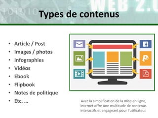 • Article / Post
• Images / photos
• Infographies
• Vidéos
• Ebook
• Flipbook
• Notes de politique
• Etc. … Avec la simplification de la mise en ligne,
internet offre une multitude de contenus
interactifs et engageant pour l’utilisateur.
Types de contenus
 