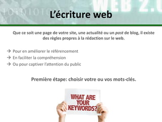 Que ce soit une page de votre site, une actualité ou un post de blog, il existe
des règles propres à la rédaction sur le web.
 Pour en améliorer le référencement
 En faciliter la compréhension
 Ou pour captiver l’attention du public
Première étape: choisir votre ou vos mots-clés.
L’écriture web
 