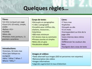Titres:
•Un titre (unique) par page
•Court (4 à 10 mots), simple,
visible
•Balises <h1>
•h23456
•Mots clés
•Premiers mots porteurs, 11
premiers caractères
Corps de texte:
•Découpés en paragraphes
•1 idée / paragraphe
•Encadrés pour chiffres clés,
citations, ressources…
•Intertitres
•300 mots minimum
•4-5 écrans max ou sommaire
•Phrases courtes et simples
•Mots clés en gras
•Vocabulaire adapté
Liens:
•7 liens max
•Explicites
•Groupés au abs
•3 à 6 mots
•Correspondent au titre de la
page cible
•Liens internes dans même
fenêtre
•Différencier les couleurs des
liens
•Soulignés dans corps de texte
Images et vidéos:
•Texte alternatif aux images (SEO et personnes non voyantes)
•Retranscription des vidéos
•Images informatives
•Légende augmentent le taux d’attention
Quelques règles…
Introductions:
•Concises, 50 mots max
•Gras (pas italique ou
souligné)
•Who ? What ? When ?
Where ? Why ?
 