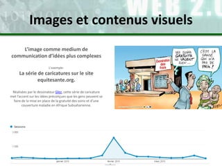 L’image comme medium de
communication d’idées plus complexes
L’exemple:
La série de caricatures sur le site
equitesante.org.
Réalisées par le dessinateur Glez, cette série de caricature
met l’accent sur les idées préconçues que les gens peuvent se
faire de la mise en place de la gratuité des soins et d’une
couverture maladie en Afrique Subsaharienne.
Images et contenus visuels
 