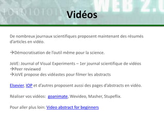 De nombreux journaux scientifiques proposent maintenant des résumés
d’articles en vidéo.
Démocratisation de l’outil même pour la science.
JoVE: Journal of Visual Experiments – 1er journal scientifique de vidéos
Peer reviewed
JoVE propose des vidéastes pour filmer les abstracts
Elsevier, IOP et d’autres proposent aussi des pages d’abstracts en vidéo.
Réaliser vos vidéos: goanimate, Wevideo, Masher, Stupeflix.
Pour aller plus loin: Video abstract for beginners
Vidéos
 