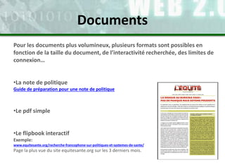 Pour les documents plus volumineux, plusieurs formats sont possibles en
fonction de la taille du document, de l’interactivité recherchée, des limites de
connexion…
•La note de politique
Guide de préparation pour une note de politique
•Le pdf simple
•Le flipbook interactif
Exemple:
www.equitesante.org/recherche-francophone-sur-politiques-et-systemes-de-sante/
Page la plus vue du site equitesante.org sur les 3 derniers mois.
Documents
 