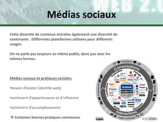 Cette diversité de contenus entraîne également une diversité de
contenants . Différentes plateformes utilisées pour différents
usages.
On ne parle pas toujours au même public, donc pas avec les
mêmes formes.
Médias sociaux et pratiques sociales:
•besoin d’exister (identité web)
•sentiment d’appartenance et d’influence
•sentiment d’accomplissement
 Certaines bonnes pratiques communes
Médias sociaux
 