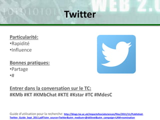 Particularité:
•Rapidité
•Influence
Bonnes pratiques:
•Partage
•#
Entrer dans la conversation sur le TC:
#KMb #KT #KMbChat #KTE #Kstar #TC #MdesC
Guide d’utilisation pour la recherche: http://blogs.lse.ac.uk/impactofsocialsciences/files/2011/11/Published-
Twitter_Guide_Sept_2011.pdf?utm_source=Twitter&utm_medium=@sklitnet&utm_campaign=LAM+nomination
Twitter
 