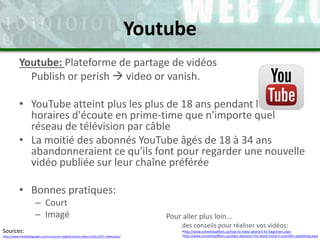 Youtube: Plateforme de partage de vidéos
Publish or perish  video or vanish.
• YouTube atteint plus les plus de 18 ans pendant les
horaires d'écoute en prime-time que n'importe quel
réseau de télévision par câble
• La moitié des abonnés YouTube âgés de 18 à 34 ans
abandonneraient ce qu'ils font pour regarder une nouvelle
vidéo publiée sur leur chaîne préférée
• Bonnes pratiques:
– Court
– Imagé
Youtube
Pour aller plus loin…
des conseils pour réaliser vos vidéos:
•http://www.universityaffairs.ca/how-to-video-abstract-for-beginners.aspx
•http://www.universityaffairs.ca/video-abstracts-the-latest-trend-in-scientific-publishing.aspx
Sources:
https://www.thinkwithgoogle.com/consumer-insights/online-video-trends-2017-media-plan/
 