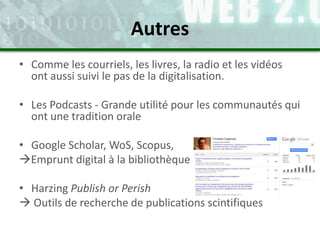 • Comme les courriels, les livres, la radio et les vidéos
ont aussi suivi le pas de la digitalisation.
• Les Podcasts - Grande utilité pour les communautés qui
ont une tradition orale
• Google Scholar, WoS, Scopus,
Emprunt digital à la bibliothèque
• Harzing Publish or Perish
 Outils de recherche de publications scintifiques
Autres
 