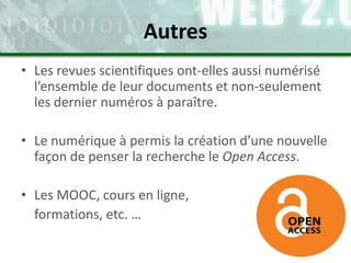 • Les revues scientifiques ont-elles aussi numérisé
l’ensemble de leur documents et non-seulement
les dernier numéros à paraître.
• Le numérique à permis la création d’une nouvelle
façon de penser la recherche le Open Access.
• Les MOOC, cours en ligne,
formations, etc. …
Autres
 