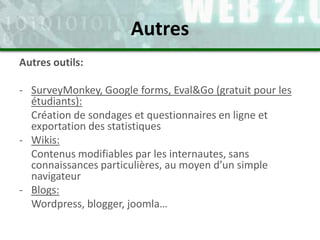 Autres outils:
- SurveyMonkey, Google forms, Eval&Go (gratuit pour les
étudiants):
Création de sondages et questionnaires en ligne et
exportation des statistiques
- Wikis:
Contenus modifiables par les internautes, sans
connaissances particulières, au moyen d’un simple
navigateur
- Blogs:
Wordpress, blogger, joomla…
Autres
 