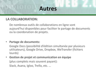 LA COLLABORATION:
De nombreux outils de collaborations en ligne sont
aujourd’hui disponibles pour faciliter le partage de documents
ou la coordonation de projets.
• Partage de documents:
Google Docs (possibilité d’édition simultanée par plusieurs
utilisateurs), Google Drive, Dropbox, WeTransfer (fichiers
lourds)
• Gestion de projet et communication en équipe
(plus complets mais souvent payant):
Slack, Asana, Igloo, Trello, etc. …
Autres
 