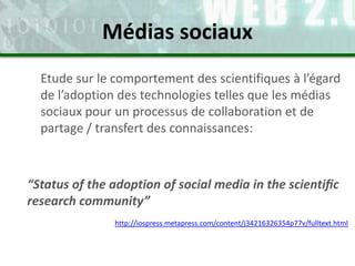 Etude sur le comportement des scientifiques à l’égard
de l’adoption des technologies telles que les médias
sociaux pour un processus de collaboration et de
partage / transfert des connaissances:
“Status of the adoption of social media in the scientiﬁc
research community”
http://iospress.metapress.com/content/j34216326354p77v/fulltext.html
Médias sociaux
 