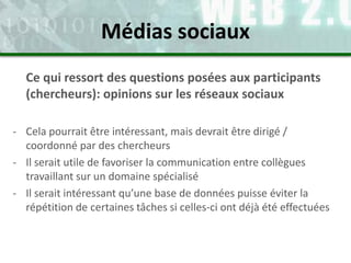 Ce qui ressort des questions posées aux participants
(chercheurs): opinions sur les réseaux sociaux
- Cela pourrait être intéressant, mais devrait être dirigé /
coordonné par des chercheurs
- Il serait utile de favoriser la communication entre collègues
travaillant sur un domaine spécialisé
- Il serait intéressant qu’une base de données puisse éviter la
répétition de certaines tâches si celles-ci ont déjà été effectuées
Médias sociaux
 