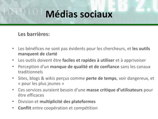 Les barrières:
• Les bénéfices ne sont pas évidents pour les chercheurs, et les outils
manquent de clarté
• Les outils doivent être faciles et rapides à utiliser et à apprivoiser
• Perception d’un manque de qualité et de confiance sans les canaux
traditionnels
• Sites, blogs & wikis perçus comme perte de temps, voir dangereux, et
« pour les plus jeunes »
• Ces services auraient besoin d’une masse critique d’utilisateurs pour
être efficaces
• Division et multiplicité des plateformes
• Conflit entre coopération et compétition
Médias sociaux
 