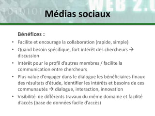 Bénéfices :
• Facilite et encourage la collaboration (rapide, simple)
• Quand besoin spécifique, fort intérêt des chercheurs 
discussion
• Intérêt pour le profil d’autres membres / facilite la
communication entre chercheurs
• Plus-value d’engager dans le dialogue les bénéficiaires finaux
des résultats d’étude, identifier les intérêts et besoins de ces
communautés  dialogue, interaction, innovation
• Visibilité de différents travaux du même domaine et facilité
d’accès (base de données facile d’accès)
Médias sociaux
 