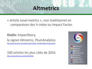 « Article Level metrics », non traditionnel en
comparaison des h-index ou Impact Factor.
Outils: ImpactStory,
le signet Altmetric, PlumAnalytics
http://www.altmetric.com/details.php?citation_id=586772&src=bookmarklet
100 articles les plus cités de 2016
https://www.altmetric.com/top100/2016/
Altmetrics
 